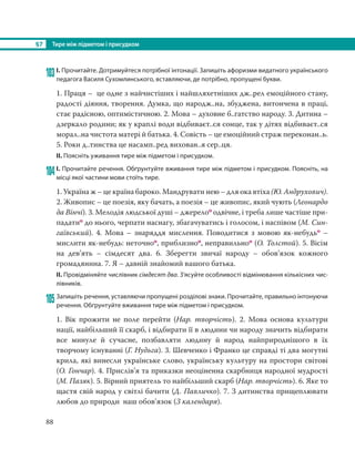 §7 Тире між підметом і присудком
88
103І. Прочитайте. Дотримуйтеся потрібної інтонації. Запишіть афоризми видатного українського
педагога Василя Сухомлинського, вставляючи, де потрібно, пропущені букви.
1. Праця – це одне з найчистіших і найшляхетніших дж..рел емоційного стану,
радості діяння, творення. Думка, що народж..на, збуджена, витончена в праці,
стає радісною, оптимістичною. 2. Мова – духовне б..гатство народу. 3. Дитина –
дзеркало родини; як у краплі води відбиваєт..ся сонце, так у дітях відбиваєт..ся
морал..на чистота матері й батька. 4. Совість – це емоційний страж переконан..ь.
5. Роки д..тинства це насамп..ред вихован..я сер..ця.
ІІ. Поясніть уживання тире між підметом і присудком.
104І. Прочитайте речення. Обґрунтуйте вживання тире між підметом і присудком. Поясніть, на
місці якої частини мови стоїть тире.
1. Україна ж – це країна бароко. Мандрувати нею – для ока втіха (Ю. Андрухович).
2. Живопис – це поезія, яку бачать, а поезія – це живопис, який чують (Леонардо
да Вінчі). 3. Мелодія людської душі – джерелоо одвічне, і треба лише частіше при-
падатио до нього, черпати наснагу, збагачуватись і голосом, і наспівом (М. Син-
гаївський). 4. Мова – знаряддя мислення. Поводитися з мовою як-небудьо –
мислити як-небудь: неточноо, приблизноо, неправильноо (О. Толстой). 5. Вісім
на дев’ять – сімдесят два. 6.  Зберегти звичаї народу – обов’язок кожного
громадянина. 7. Я – давній знайомий вашого батька.
ІІ. Провідміняйте числівник сімдесят два. З’ясуйте особливості відмінювання кількісних чис-
лівників.
105 Запишіть речення, уставляючи пропущені розділові знаки. Прочитайте, правильно інтонуючи
речення. Обґрунтуйте вживання тире між підметом і присудком.
1. Вік прожити не поле перейти (Нар. творчість). 2. Мова основа культури
нації, найбільший її скарб, і відбирати її в людини чи народу значить відбирати
все минуле й сучасне, позбавляти людину й народ найприроднішого в їх
творчому існуванні (Г. Нудьга). 3. Шевченко і Франко це справді ті два могутні
крила, які винесли українське слово, українську культуру на простори світові
(О. Гончар). 4. Прислів’я та приказки неоціненна скарбниця народної мудрості
(М. Пазяк). 5. Вірний приятель то найбільший скарб (Нар. творчість). 6. Яке то
щастя свій народ у світлі бачити (Д. Павличко). 7. З дитинства прищеплювати
любов до природи наш обов’язок (З календаря).
 
