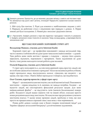 89
ПРОСТЕ ДВОСКЛАДНЕ РЕЧЕННЯ
ГОЛОВНІ І ДРУГОРЯДНІ ЧЛЕНИ РЕЧЕННЯ
106Запишіть речення. Пропустіть, де це можливо, дієслово-зв’язку, а замість неї поставте тире.
Чи змінюються від цього зміст речень, інтонація? Підкресліть граматичні основи кожного
речення.
1. Мій сусід був поетом. 2. Рідні для кожного є найближчими людьми у світі.
3.  Порядок на робочому столі є свідченням про порядок у думках. 4.  Перші
зимові дні були холодними. 5. Новий рік є веселим і радісним святом.
107 І. 1. Прочитайте. Знайдіть речення з тире між підметом і присудком і поясніть їх уживання.
2. Знайдіть запозичені слова і поясніть їх значення. Чому, на вашу думку, у відповідях багато
запозичених слів?
ЩО ТАКЕ ПОГАНИЙ І ХОРОШИЙ СТРИТАРТ
Володимир Манжос, учасник дуету Interesni Kazki:
Хороший стрит-арт – це професійно виконаний і завжди актуальний твір,
часто з якоюсь глибокою або не дуже ідеєю-імпульсом і найголовніше – з душею.
Така робота живе своїм життям і працює з глядачем – змушує його думати,
міркувати, відчувати, переживати і прозрівати. Таких художників не дуже
багато, тому ризик наплодити погані роботи дуже великий.
Олексій Бордусов, учасник дуету Interesni Kazki:
У стрит-арту популярність є, але він популярніший серед простих людей, які
не особливо цікавляться якимись трендами*. Коли ми малювали роботу в Києві,
поруч проходили люди, відгукувалися, казали: «Дякуємо, що малюєте – це
краще, ніж сіра стіна». Навіть бабусі проходили і говорили, що подобається.
Олег Соснов, куратор проектів у сфері стрит-арту:
Мурал*–цемонументальнемистецтво,анезасібмасовоїагітації.Пояснювати
мистецтво – справа невдячна та й, напевно, не завжди потрібна. Головне – це
відчуття людей, які спостерігають фінальний результат щодня. Для мене
найважливіший фідбек* – це відсутність тагів (написів балончиками) поверх
робіт. Більшості людей важко оцінити той чи інший об’єкт, оскільки просто
немає розуміння цього виду мистецтва. Не кажучи вже про розуміння сучасного
мистецтва взагалі. У цьому немає провини людей, проблема в тому, що нам
просто не прищеплювали хороший смак і нам нема з чим порівнювати.
Поява робіт деяких хлопців саме в Києві створює позитивний імідж* для
України і формує актуальний бекграунд* для вітчизняних художників.
 