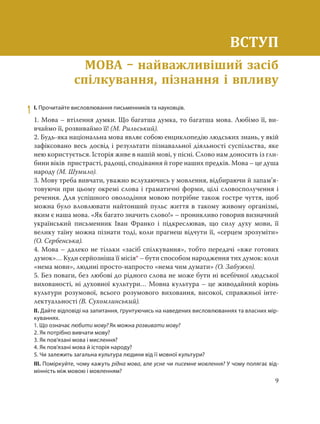 9
ВСТУП
Мова – найважливіший засіб спілкування, пізнання і впливу
1 І. Прочитайте висловлювання письменників та науковців.
1. Мова – втілення думки. Що багатша думка, то багатша мова. Любімо її, ви-
вчаймо її, розвиваймо її! (М. Рильський).
2. Будь-яка національна мова являє собою енциклопедію людських знань, у якій
зафіксовано весь досвід і результати пізнавальної діяльності суспільства, яке
нею користується. Історія живе в нашій мові, у пісні. Слово нам доносить із гли-
бини віків пристрасті, радощі, сподівання й горе наших предків. Мова – це душа
народу (М. Шумило).
3. Мову треба вивчати, уважно вслухаючись у мовлення, відбираючи й запам’я-
товуючи при цьому окремі слова і граматичні форми, цілі словосполучення і
речення. Для успішного оволодіння мовою потрібне також гостре чуття, щоб
можна було вловлювати найтонший пульс життя в такому живому організмі,
яким є наша мова. «Як багато значить слово!» – проникливо говорив визначний
український письменник Іван Франко і підкреслював, що силу духу мови, її
велику таїну можна пізнати тоді, коли прагнеш відчути її, «серцем зрозуміти»
(О. Сербенська).
4. Мова – далеко не тільки «засіб спілкування», тобто передачі «вже готових
думок»… Куди серйозніша її місія* – бути способом народження тих думок: коли
«нема мови», людині просто-напросто «нема чим думати» (О. Забужко).
5. Без поваги, без любові до рідного слова не може бути ні всебічної людської
вихованості, ні духовної культури… Мовна культура – це живодайний корінь
культури розумової, всього розумового виховання, високої, справжньої інте-
лектуальності (В. Сухомлинський).
ІІ. Дайте відповіді на запитання, ґрунтуючись на наведених висловлюваннях та власних мір-
куваннях.
1. Що означає любити мову? Як можна розвивати мову?
2. Як потрібно вивчати мову?
3. Як пов’язані мова і мислення?
4. Як пов’язані мова й історія народу?
5. Чи залежить загальна культура людини від її мовної культури?
ІІІ. Поміркуйте, чому кажуть рідна мова, але усне чи писемне мовлення? У чому полягає від-
мінність між мовою і мовленням?
ВСТУП
МОВА найважливіший засіб
спілкування, пізнання і впливу
 