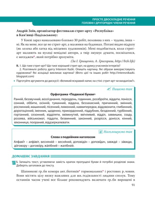 91
ПРОСТЕ ДВОСКЛАДНЕ РЕЧЕННЯ
ГОЛОВНІ І ДРУГОРЯДНІ ЧЛЕНИ РЕЧЕННЯ
Андрій Зоїн, організатор фестивалю стрит-арту «Республіка»
в Кам’янці-Подільському:
У Києві зараз намальовано близько 30 робіт, половина з них – чудова, інша –
ні. Як на мене, все це не стрит-арт, а малюнки на будинках. Погані видно відразу
(як лелека або хатка від місцевих художників). Мені подобається, коли стрит-
арт малюють на вулиці невідомі автори, а твір змушує думати, посміхатися,
є меседжем*, який потрібно зрозуміти.
(За І. Грищенко, А. Григораш, http://bzh.life)
ІІ. 1. Що таке стрит-арт? Що таке хороший стрит-арт, на думку учасників інтерв’ю?
2. Розгляньте роботу дуету Interesni Kazki. Опишіть картину. Які образи використовують
художники? Які асоціації викликає картина? (Фото цієї та інших робіт http://interesnikazki.
blogspot.com)
 Підготуйте аргументи до дискусії: «Великий яскравий напис на стіні: стрит-арт чи вандалізм?».
Пишемо так
Орфограма «Подвоєні букви»
Ранній, беззвучний, возз’єднання, переддень, годинник, роззброїти, віддати, понісся,
сонний, оббити, осінній, туманний, віддача, беззахисний, причинний, змінний,
рослинний, машинний, пісенний, лимонний, наввипередки, віддзвонити, глибинний,
дорогоцінний, іменник, щоденно, прикордонний, піддубник, бездонний, турбінний,
гортанний, сезонний, відділяти, ввімкнутий, ввічливий, відділ, заввишки, ззаду,
роззява, військкомат, піддати, безвинний, законний, розрісся, донісся, кінний,
віконниця, поораний, віддзеркалювати.
Наголошуємо так
Слова з подвійним наголосом
Алфаві´т – алфа´віт, весняни´й – весня´ний, доповіда´ч – допові´дач, завжди´ – за´вжди,
до´говору – догово´ру, жа´лібний – жалібни´й.
ДОМАШНЄ ЗАВДАННЯ
108І. Запишіть текст, уставляючи замість крапок пропущені букви й потрібні розділові знаки.
Доберіть заголовок до тексту.
Шапинкові гр..би комора ант..біотиків* гормональних* і ростових р..човин.
Вони містять цілу низку важливих для жи..тєдіяльності людини сполук. Тому
останнім часом учені все більше рекомендують включати гр..би вирощені в
 