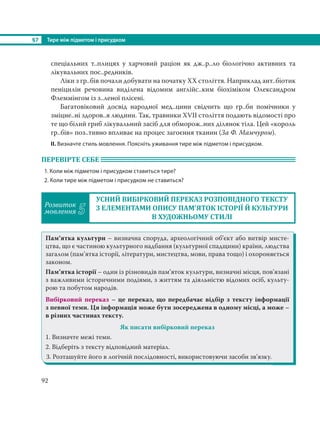 §7 Тире між підметом і присудком
92
спеціальних т..плицях у харчовий раціон як дж..р..ло біологічно активних та
лікувальних пос..редників.
Ліки з гр..бів почали добувати на початку ХХ століття. Наприклад ант..біотик
пеніцилін речовина виділена відомим англійс..ким біохіміком Олександром
Флеммінгом із з..леної плісені.
Багатовіковий досвід народної мед..цини свідчить що гр..би помічники у
зміцне..ні здоров..я людини. Так, травники ХVІІ століття подають відомості про
те що білий гриб лікувальний засіб для обморож..них ділянок тіла. Цей «король
гр..бів» поз..тивно впливає на процес загоєння тканин (За Ф. Мамчуром).
ІІ. Визначте стиль мовлення. Поясніть уживання тире між підметом і присудком.
ПЕРЕВІРТЕ СЕБЕ
1. Коли між підметом і присудком ставиться тире?
2. Коли тире між підметом і присудком не ставиться?
Розвиток
мовлення 5
УСНИЙ ВИБІРКОВИЙ ПЕРЕКАЗ РОЗПОВІДНОГО ТЕКСТУ
З ЕЛЕМЕНТАМИ ОПИСУ ПАМ’ЯТОК ІСТОРІЇ Й КУЛЬТУРИ
В ХУДОЖНЬОМУ СТИЛІ
Пам’ятка культури – визначна споруда, археологічний об’єкт або витвір мисте-
цтва, що є частиною культурного надбання (культурної спадщини) країни, людства
загалом (пам’ятка історії, літератури, мистецтва, мови, права тощо) і охороняється
законом.
Пам’ятка історії – один із різновидів пам’яток культури, визначні місця, пов’язані
з важливими історичними подіями, з життям та діяльністю відомих осіб, культу-
рою та побутом народів.
Вибірковий переказ – це переказ, що передбачає відбір з тексту інформації
з певної теми. Ця інформація може бути зосереджена в одному місці, а може –
в різних частинах тексту.
Як писати вибірковий переказ
1. Визначте межі теми.
2. Відберіть з тексту відповідний матеріал.
3. Розташуйте його в логічній послідовності, використовуючи засоби зв’язку.
 