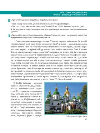 93
ПРОСТЕ ДВОСКЛАДНЕ РЕЧЕННЯ
ГОЛОВНІ І ДРУГОРЯДНІ ЧЛЕНИ РЕЧЕННЯ
109І. Прочитайте уривок з твору Павла Загребельного «Диво».
– Цей собор належить до найцінніших пам’яток архітектури...
– Не так! Нащо вживати слово «пам’ятка»? Його треба назвати просто: диво.
ІІ. Як ви думаєте, чому, оглядаючи пам’ятки архітектури, ми майже завжди вимовляємо:
«Диво!»?
110 І. Прочитайте тексти. Якою темою вони об’єднані? Визначте стиль і тип кожного тексту. Свої
міркування підтверджуйте прикладами з текстів.
1. Софія лежала в нього перед очима. У синяві перших днів весни. І в теплій
тихості літньої ночі. Сиві брови засніжених бань*, а поряд – язичницька розкіш
першої зелені. І все на світі має барву й відтіння пазелені*: трави, листя на дере-
вах, самі дерева, покрівлі собору, його стіни, навіть визолочені бані й шпилі.
Зелене золото. А он рука реставратора* випустила на волю з-під багатовікових
нашарувань кілька клаптів первісної стіни. І відразу набрали рельєфності абси-
ди*, могутня сила прозирнула в їхній рожевій випуклості, колись у кладці стіни
застосовано вапно, яке від вологи змінювало колір, ставало зовсім рожевим,
тому собор у перші роки по збудуванню змінював свою барву при всякій погоді,
вганяючи в подив і в захват давніх киян і всіх гостей цього праслов’янського
града. Художник саме й прагнув, як видно, вловити ту давно вже втрачену від дії
часу рожевість, він надав своїм абсидам такої буйнощі кольорів, яка, може, при-
виджувалася лише першому будівничому цього великого храму. Так через віки
передається прагнення до вічної краси. Людина йде до краси, вона творить її,
цим і відрізняється людина від усього сущого (П. Загребельний).
2. Софія Київська – перлина
світової архітектури, видатна па-
м’ятка давньоруського зодче-
ства* XI ст., завжди зачаровувала
будь-кого, хто хоча б раз у житті
бачив її. Вдягнений у пишні ба-
рокові шати, Софійський собор
органічно поєднується з мальов-
ничим монастирським ансамблем
XVIII ст. Софії Київської, зведе-
ної у стилі українського бароко*.
Спорудам притаманна святко-
вість, гармонія форм з приро- Собор Святої Софії у Києві
 