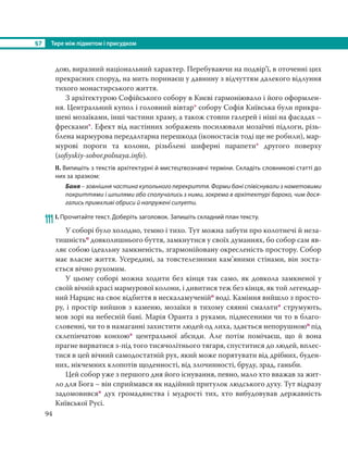 §7 Тире між підметом і присудком
94
дою, виразний національний характер. Перебуваючи на подвір’ї, в оточенні цих
прекрасних споруд, на мить поринаєш у давнину з відчуттям далекого відлуння
тихого монастирського життя.
З архітектурою Софійського собору в Києві гармоніювало і його оформлен-
ня. Центральний купол і головний вівтар* собору Софія Київська були прикра-
шені мозаїками, інші частини храму, а також стовпи галерей і ніші на фасадах –
фресками*. Ефект від настінних зображень посилювали мозаїчні підлоги, різь-
блена мармурова передалтарна перешкода (іконостасів тоді ще не робили), мар-
мурові пороги та колони, різьблені шиферні парапети* другого поверху
(soﬁyskiy-sobor.polnaya.info).
ІІ. Випишіть з текстів архітектурні й мистецтвознавчі терміни. Складіть словникові статті до
них за зразком:
Баня – зовнішня частина купольного перекриття. Форми бані співіснували з наметовими
покриттями і шпилями або сполучались з ними, зокрема в архітектурі бароко, чим дося-
гались примхливі обриси й напружені силуети.
111 І. Прочитайте текст. Доберіть заголовок. Запишіть складний план тексту.
У соборі було холодно, темно і тихо. Тут можна забути про колотнечі й неза-
тишністьо довколишнього буття, замкнутися у своїх думаннях, бо собор сам яв-
ляє собою ідеальну замкненість, згармонійовану окресленість простору. Собор
має власне життя. Усередині, за товстелезними кам’яними стінами, він зоста-
ється вічно рухомим.
У цьому соборі можна ходити без кінця так само, як довкола замкненої у
своїй вічній красі мармурової колони, і дивитися теж без кінця, як той легендар-
ний Нарцис на своє відбиття в нескаламученійо воді. Каміння вийшло з просто-
ру, і простір вийшов з каменю, мозаїки в тихому сяянні смальти* струмують,
мов зорі на небесній бані. Марія Оранта з руками, піднесеними чи то в благо-
словенні, чи то в намаганні захистити людей од лиха, здається непорушноюо під
склепінчатою конхою* центральної абсиди. Але потім помічаєш, що й вона
прагне вирватися з-під того тисячолітнього тягаря, спуститися до людей, вплес-
тися в цей вічний самодостатній рух, який може порятувати від дрібних, буден-
них, нікчемних клопотів щоденності, від злочинності, бруду, зрад, ганьби.
Цей собор уже з першого дня його існування, певно, мало хто вважав за жит-
ло для Бога – він сприймався як надійний притулок людського духу. Тут відразу
задомовився* дух громадянства і мудрості тих, хто вибудовував державність
Київської Русі.
 