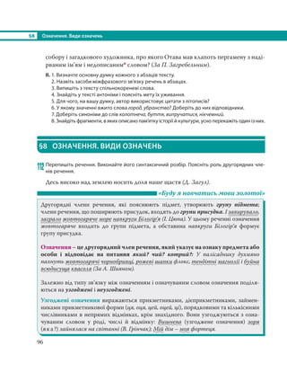 §8 Означення. Види означень
96
собору і загадкового художника, про якого Отава мав клапоть пергамену з наді-
рваним ім’ям і недописанимо словом? (За П. Загребельним).
ІІ. 1. Визначте основну думку кожного з абзаців тексту.
2. Назвіть засоби міжфразового зв’язку речень в абзацах.
3. Випишіть з тексту спільнокореневі слова.
4. Знайдіть у тексті антоніми і поясніть мету їх уживання.
5. Для чого, на вашу думку, автор використовує цитати з літописів?
6. У якому значенні вжито слова город, убранство? Доберіть до них відповідники.
7. Доберіть синоніми до слів колотнеча, буття, випручатися, нікчемний.
8. Знайдіть фрагменти, в яких описано пам’ятку історії й культури, усно перекажіть один із них.
§8 ОЗНАЧЕННЯ. ВИДИ ОЗНАЧЕНЬ
112 Перепишіть речення. Виконайте його синтаксичний розбір. Поясніть роль другорядних чле-
нів речення.
Десь високо над землею носить доля наше щастя (Д. Загул).
«Буду я навчатись мови золотої»
Другорядні члени речення, які пояснюють підмет, утворюють групу підмета;
члени речення, що поширюють присудок, входять до групи присудка. І завирувало,
заграло жовтогаряче море навкруги Білогір’я (І. Цюпа). У цьому реченні означення
жовтогаряче входить до групи підмета, а обставина навкруги Білогір’я формує
групу присудка.
Означення – це другорядний член речення, який указує на ознаку предмета або
особи і відповідає на питання який? чий? котрий?: У палісаднику духмяно
пахнуть жовтогарячі чорнобривці, рожеві шапки флокс, тендітні магнолії і буйна
всюдисуща квасоля (За А. Шияном).
Залежно від типу зв’язку між означенням і означуваним словом означення поділя-
ються на узгоджені і неузгоджені.
Узгоджені означення виражаються прикметниками, дієприкметниками, займен-
никами прикметникової форми (ця, оця, цей, оцей, ці), порядковими та кількісними
числівниками в непрямих відмінках, крім знахідного. Вони узгоджуються з озна-
чуваним словом у роді, числі й відмінку: Вишнева (узгоджене означення) зоря
(яка?) зайнялася на світанні (В. Грінчак); Мій дім – моя фортеця.
 