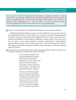97
ПРОСТЕ ДВОСКЛАДНЕ РЕЧЕННЯ
ГОЛОВНІ І ДРУГОРЯДНІ ЧЛЕНИ РЕЧЕННЯ
Неузгоджені означення виражаються іменниками у непрямому відмінку з при-
йменником, присвійними займенниками, неозначеною формою дієслова, прислів-
ником, дієприслівником, словосполученням: Його (чия?) історія усіх зацікавила.
Бажання (яке?) навчатися було в нього ще змалку. Ти вмієш готувати моркву
(яку?) по-корейськи? Сюди заходила дівчина (яка?) з букетом айстр?
113 Спишіть, ставлячи означення у потрібній формі. Доведіть, що це узгоджені означення.
(Широкий) (рівний) промені сонця, яке ще не підбилося над хатами, запалю-
ють (ранковий) блакить, і вона горить, сяє, дзвенить (чистий) й (первородний)
свіжістю. Недоречно (довгий), (неспокійний) ніч позаду. Диво дивне, яку (вели-
чезний) (цілющий) силу має природа. Щоранку сходить сонце, і на душі стає не
так, як уночі. І куди тільки зникають сумніви, страждання й переживання,
(зумовлений) самотністю. Усе значно простіше і легше, ніж видавалось. (Могут-
ній) зарядом бадьорості природа кожного ранку відроджує, оживляє, оновлює
людей (В. Биков).
114 Пригадайте, що таке епітет. Виразно прочитайте вірш Дмитра Загула, знайдіть у ньому епітети
та поясніть їхню роль. Чи всі означення у вірші є епітетами?
Я чую пісню, мов крізь сон:
Далекий Черемош гуркоче;
Мені вчувається щоночі
Той шелест листя, шум сосон.
І щось тій пісні в унісон*
Так ніжно в серці зашепоче…
Я чую пісню – мов крізь сон,
Далекий Черемош гуркоче.
То спів засмучених флояр*,
То стогін журної трембіти, –
Зашелестятьо шовкові квіти,
І з серця скотитьсяо тягар.
Туди, де скелі аж до хмар,
Хотів би соколом злетіти,
Де спів засмучених флояр,
Де стогін журної трембіти…
 