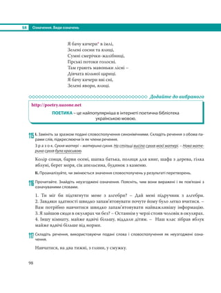 §8 Означення. Види означень
98
Я бачу кичери* в імлі,
Зелені сосни та ялиці,
Сумні смерічки-жалібниці,
Гірські потоки голосні.
Там грають мавоньки лісні –
Дівчата вільної цариці.
Я бачу кичери вві сні,
Зелені явори, ялиці.
Додайте до вибраного
http://poetry.uazone.net
ПОЕТИКА – це найпопулярніша в інтернеті поетична бібліотека
українською мовою.
115 І. Замініть за зразком подані словосполучення синонімічними. Складіть речення з обома па-
рами слів, підкреслюючи їх як члени речення.
З р а з о к. Сукня матері – материна сукня. На стільці висіла сукня моєї матері. – Нова мате-
рина сукня була красивою.
Колір сонця, барви осені, шапка батька, полиця для книг, шафа з дерева, гілка
яблуні, берег моря, сік апельсина, будинок з каменю.
ІІ. Проаналізуйте, чи змінюється значення словосполучень у результаті перетворень.
116 Прочитайте. Знайдіть неузгоджені означення. Поясніть, чим вони виражені і як пов’язані з
означуваними словами.
1. Ти міг би підтягнути мене з алгебри? – Дай мені підручник з алгебри.
2. Завдяки здатності швидко запам’ятовувати почуте йому було легко вчитися. –
Вам потрібно навчитися швидко запам’ятовувати найважливішу інформацію.
3. Я зайшов сюди в окулярах чи без? – Останнім у черзі стояв чоловік в окулярах.
4. Іншу кімнату, майже вдвічі більшу, віддали дітям. – Наш клас зібрав яблук
майже вдвічі більше від норми.
117 Складіть речення, використовуючи подані слова і словосполучення як неузгоджені озна-
чення.
Навчатися, на два тижні, з глини, у смужку.
 