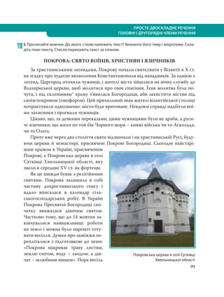 99
ПРОСТЕ ДВОСКЛАДНЕ РЕЧЕННЯ
ГОЛОВНІ І ДРУГОРЯДНІ ЧЛЕНИ РЕЧЕННЯ
118 І. Прочитайте мовчки. До якого стилю належить текст? Визначте його тему і мікротеми. Скла-
діть план тексту. Стисло перекажіть текст за планом.
ПОКРОВА: СВЯТО ВОЇНІВ, ХРИСТИЯН І ЯЗИЧНИКІВ
За християнськими легендами, Покрову почали святкувати у Візантії в X ст.
на згадку про чудесне визволення Константинополя від нападників. За однією з
легенд, Царгород оточили чужинці, і жителі міста зійшлися на нічну службу до
Влахернської церкви, щоб молитися про своє спасіння. Їхня молитва була по-
чута, і під склепінням* храму з’явилася Богородиця, аби захистити містян під
своїм покровом (омофором). Цей прихильний знак жителі візантійської столиці
потрактували однозначно: місто буде врятоване. Невдовзі справді надбігли вої-
ни-захисники і прогнали чужинців.
Цікаво, що, за деякими переказами, цими чужинцями були не араби, а руси-
чі-язичники, що жили по той бік Чорного моря – княжі війська чи то Аскольда,
чи то Олега.
Проте вже через два століття свято відзначали і на християнській Русі, буду-
ючи церкви й монастирі, присвячені Покрові Богородиці. Сьогодні найстарі-
шим храмом в Україні, присвяченим
Покрові, є Покровська церква в селі
Сутківці Хмельницької області, яку
звели в середині XV ст. як фортецю.
Як це завжди буває з релігійними
святами, Покрова залишила в собі
частину дохристиянського сенсу і
вдало вписалася в календар сіль-
ськогосподарських робіт. В Україні
Покрова Пресвятої Богородиці спо-
чатку вважалася дівочим святом.
Частково тому, що до 14 жовтня за-
кінчувалися найважливіші роботи
на землі і можна було нарешті готу-
вати весілля. Думки про заміжжя пе-
репліталися з підготовкою до зими:
«Покрова накриває траву листям,
землю снігом, воду – льодом, а дів-
чат – шлюбним вінцем». Пора весіль
Покровська церква в селі Сутківці
Хмельницької області
 