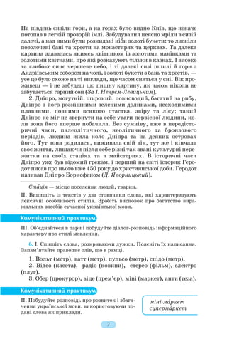 На південь сизіли гори, а на горах було видно Київ, що неначе
потопав в легкій прозорій імлі. Забудування неясно мріли в сизій
далечі, а над ними були розкидані ніби золоті букети: то лисніли
позолочені бані та хрести на монастирях та церквах. Та далека
картина здавалась якимсь квітником із золотими маківками та
золотими квітками, про які розказують тільки в казках. І високе
та глибоке синє червневе небо, і ті далекі сизі шпилі й гори з
Андріївським собором на чолі, і золоті букети з бань та хрестів, —
усе це було схоже на ті вигляди, що часом сняться у сні. Вік про
живеш — і не забудеш цю пишну картину, як часом ніколи не
забувається гарний сон (За І. Нечуєм Левицьким).
2. Дніпро, могутній, широкий, повноводий, багатий на рибу,
Дніпро з його розкішними зеленими долинами, несходимими
плавнями, повними всякого птаства, звіру та лісу; такий
Дніпро не міг не звернути на себе уваги первісної людини, ко
ли вона його вперше побачила. Без сумніву, вже в передісто
ричні часи, палеолітичного, неолітичного та бронзового
періодів, людина жила коло Дніпра та на деяких островах
його. Тут вона родилася, виживала свій вік, тут же і кінчала
своє життя, лишаючи після себе різні так звані культурні пере
житки на своїх стаціях та в майстернях. В історичні часи
Дніпро уже був відомий грекам, і перший на світі історик Геро
дот писав про нього вже 450 року до християнської доби. Геродот
називав Дніпро Борисфеном (Д. Яворницький).
Стàція — місце поселення людей, тварин.
ІІ. Випишіть із текстів у два стовпчики слова, які характеризують
лексичні особливості стилів. Зробіть висновок про багатство вира
жальних засобів сучасної української мови.
ІІІ. Об’єднайтеся в пари і побудуйте діалог розповідь інформаційного
характеру про стилі мовлення.
6. І. Спишіть слова, розкриваючи дужки. Поясніть їх написання.
Запам’ятайте правопис слів, що в рамці.
1. Вольт (метр), ватт (метр), пульсо (метр), спідо (метр).
2. Відео (касета), радіо (новини), стерео (фільм), електро
(плуг).
3. Обер (прокурор), віце (прем’єр), міні (маркет), анти (теза).
ІІ. Побудуйте розповідь про розвиток і збага
чення української мови, використовуючи по
дані слова як приклади.
7
міні мàркет
супермàркет
 