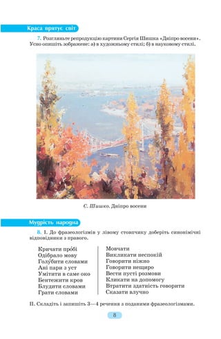 7. Розгляньте репродукцію картини Сергія Шишка «Дніпро восени».
Усно опишіть зображене: а) в художньому стилі; б) в науковому стилі.
8. І. До фразеологізмів у лівому стовпчику доберіть синонімічні
відповідники з правого.
ІІ. Складіть і запишіть 3—4 речення з поданими фразеологізмами.
8
С. Шишко. Дніпро восени
Мовчати
Викликати неспокій
Говорити ніжно
Говорити нещиро
Вести пусті розмови
Кликати на допомогу
Втратити здатність говорити
Сказати влучно
Кричати прîбі
Одібрало мову
Голóбити словами
Ані пари з уст
Умітити в саме око
Бентежити кров
Блудити словами
Грати словами
 