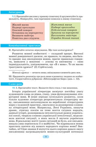 9. І. Прочитайте вислови у правому стовпчику й аргументуйте їх пра
вильність. Поміркуйте, чим спричинені помилки в лівому стовпчику.
ІІ. Прочитайте початок міркування. Що таке антисуржик?
Розвиток мовної особистості — складний процес. Високої
мовної довершеності досягає, як правило, та людина, яка бага
то працює над оволодінням мовою, прагне правильно говори
ти, виявляти у мовленні — усному та писемному — свою
індивідуальність, усвідомлюючи, що «Я є мова». То як маємо
трактувати суржик? (О. Сербенська).
Мовний сóржик — нечиста мова; змішування елементів двох мов.
ІІІ. Продовжіть розповідь про роль мови в розвитку людини як особис
тості. Скористайтеся рубрикою «Бібліографічне бюро» (див. с. 12).
10. І. Прочитайте текст. Визначте його стиль і тип мовлення.
Історія української літератури засвідчує постійну увагу
художників слова до рівня, стану, умов функціонування літе
ратурної мови. В певні періоди суспільного розвитку, коли
тільки художня література репрезентувала літературну мо
ву, письменники наголошували на виробленні літературних
норм у художній практиці, змагалися за розширення словни
ка літературної мови. Наприклад, Леся Українка, пишучи
драми, ліричну поезію на теми життя східних народів,
давньої історії, розширювала інтелектуальні рамки українсь
кої поезії, творила словник української інтелігенції, моделю
вала життєві ситуації, в яких могла б звучати українська
мова. В реальному житті таких ситуацій не було, але письмен
ницька уява переносила її в майбутнє. Чи відривалася мовна
практика поетеси від живого народного коріння мови? Зви
чайно, ні! Сàме знання й відчуття цього коріння давало змогу
письменниці нагромаджувати мовно культурний потенціал
9
Житловий масив
Надворі прохолодно
Небезпечний поворот
Зупинка на перехресті
Викликати майстра
Порядок денний такий
Жилий масив
Надворі прохладно
Опасний поворот
Остановка на перехрестку
Визивати майстра
Повістка дня слідуюча
 