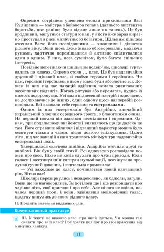 Окремим острівцем упевнено стояли прихильники Baci
Кулішенка — майстра з бойового гопака (давнього мистецтва
боротьби, яке раніше було відоме лише як танець). Це був
вродливий, могутньої статури юнак, у якого вже зараз вираз
но проступали риси майбутнього богатиря. Щільним кільцем
оточили Васю його послідовники — хлопчики і дівчатка
різного віку. Вони щось дуже жваво обговорювали, махаючи
руками, хаотично переміщалися й активно спілкувалися
один з одним. У них, поза сумнівом, було багато спільних
інтересів.
Повільно перетікаючи шкільним подвір’ям, школярі гурту
вались по класах. Окремо стояв ... клас. Це був надзвичайно
дружний і цікавий клас, зі своїми героями і героїнями. Чи
пак, героями і героїнями в цьому класі були абсолютно всі. Ко
жен із них під час вакацій здійснив немало ризикованих
захопливих подвигів. Когось рятував або перемагав, кудись із
кимось подорожував. Усі мали піднесений настрій і одночасно,
не дослухаючись до інших, один одному щось навперебій роз
повідали. Всі вважали себе героями та екстремалами.
Одним із цих екстремалів був Андрійко, звичайний
український хлопчик середнього зросту, з блакитними очима.
На перший погляд він здавався несміливим і скромним. Од
нак, при подальшому знайомстві виявлялось що це далеко не
так. Його справжнє обличчя і відважний характер можна було
осягнути тільки з часом, після довгого спілкування. Цього
літа, під час вакацій з ним трапилось мінімум три надзвичайно
екстремальні події.
Завершилася святкова лінійка. Андрійка оточили друзі та
знайомі. Він був у своїй стихії. Всі одночасно розповідали ко
жен про своє. Ніхто не хотів слухати про чужі пригоди. Коли
голоси і жестикуляція сягнули кульмінації, неочікувано про
лунав гучний дзвоник, і вчителька промовила:
— Усі заходимо до класу, починається новий навчальний
рік. Вітаю вас!
Школярі перезирнулись і незадоволено, як бджоли, загули.
Вони ще не наговорились. Їм хотілося ще і ще розповідати про
чарівне літо, свої пригоди і про себе. Але нічого не вдієш, по
чався перший урок, і вони, здійнявши неймовірний галас,
щодуху кинулись до свого рідного класу.
ІІ. Поясніть значення виділених слів.
ІІІ. У тексті не вказано клас, про який ідеться. Чи можна так
сказати про ваш клас? Розіграйте полілог про свої враження від
минулих канікул.
11
 