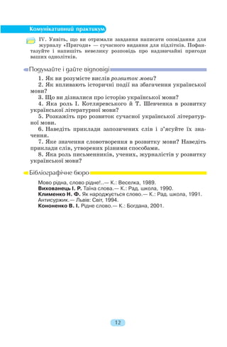 ІV. Уявіть, що ви отримали завдання написати оповідання для
журналу «Пригоди» — сучасного видання для підлітків. Пофан
тазуйте і напишіть невелику розповідь про надзвичайні пригоди
ваших однолітків.
1. Як ви розумієте вислів розвиток мови?
2. Як впливають історичні події на збагачення української
мови?
3. Що ви дізналися про історію української мови?
4. Яка роль І. Котляревського й Т. Шевченка в розвитку
української літературної мови?
5. Розкажіть про розвиток сучасної української літератур
ної мови.
6. Наведіть приклади запозичених слів і з’ясуйте їх зна
чення.
7. Яке значення словотворення в розвитку мови? Наведіть
приклади слів, утворених різними способами.
8. Яка роль письменників, учених, журналістів у розвитку
української мови?
Мово рідна, слово рідне!..— К.: Веселка, 1989.
Вихованець І. Р. Таїна слова.— К.: Рад. школа, 1990.
Клименко Н. Ф. Як народжується слово.— К.: Рад. школа, 1991.
Антисуржик.— Львів: Світ, 1994.
Кононенко В. І. Рідне слово.— К.: Богдана, 2001.
12
 