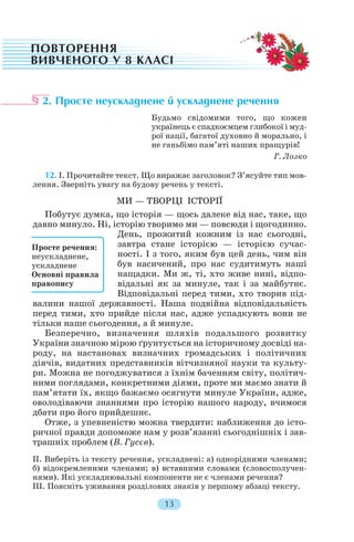 2. Просте неускладнене й ускладнене речення
Будьмо свідомими того, що кожен
українець є спадкоємцем глибокої і муд
рої нації, багатої духовно й морально, і
не ганьбімо пам’яті наших пращурів!
Г. Лозко
12. І. Прочитайте текст. Що виражає заголовок? З’ясуйте тип мов
лення. Зверніть увагу на будову речень у тексті.
МИ — ТВОРЦІ ІСТОРІЇ
Побутує думка, що історія — щось далеке від нас, таке, що
давно минуло. Ні, історію творимо ми — повсюди і щогодинно.
День, прожитий кожним із нас сьогодні,
завтра стане історією — історією сучас
ності. І з того, яким був цей день, чим він
був насичений, про нас судитимуть наші
нащадки. Ми ж, ті, хто живе нині, відпо
відальні як за минуле, так і за майбутнє.
Відповідальні перед тими, хто творив під
валини нашої державності. Наша подвійна відповідальність
перед тими, хто прийде після нас, адже успадкують вони не
тільки наше сьогодення, а й минуле.
Безперечно, визначення шляхів подальшого розвитку
України значною мірою ґрунтується на історичному досвіді на
роду, на настановах визначних громадських і політичних
діячів, видатних представників вітчизняної науки та культу
ри. Можна не погоджуватися з їхнім баченням світу, політич
ними поглядами, конкретними діями, проте ми маємо знати й
пам’ятати їх, якщо бажаємо осягнути минуле України, адже,
оволодіваючи знаннями про історію нашого народу, вчимося
дбати про його прийдешнє.
Отже, з упевненістю можна твердити: наближення до істо
ричної правди допоможе нам у розв’язанні сьогоднішніх і зав
трашніх проблем (В. Гусєв).
II. Виберіть із тексту речення, ускладнені: а) однорідними членами;
б) відокремленими членами; в) вставними словами (словосполучен
нями). Які ускладнювальні компоненти не є членами речення?
III. Поясніть уживання розділових знаків у першому абзаці тексту.
13
Просте речення:
неускладнене,
ускладнене
Основні правила
правопису
 