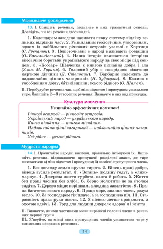 13. І. Спишіть речення, позначте в них граматичні основи.
Дослідіть, чи всі речення двоскладні.
1. Календарем заведено називати певну систему відліку ве
ликих відрізків часу. 2. Унікальним геологічним утворенням,
одним із найбільших річкових островів узагалі є Хортиця
(С. Гречанюк). 3. Невісточками в народі називають ромашки
(О. Васильківський). 4. Наша історія вважається історією
віковічної боротьби українського народу за своє місце під сон
цем. 5. «Кобзар» Шевченка є книгою пізнання добра і зла
(З тв. М. Гориня). 6. Головний убір є своєрідною візитною
карткою дівчини (Д. Степовик). 7. Барбарис належить до
надзвичайно цінних чагарників (Н. Зубицька). 8. Калина є
уособленням дому, бàтьківщини, усього рідного (О. Шалак).
ІІ. Перебудуйте речення так, щоб між підметом і присудком уживалося
тире. Запишіть 2—3 утворених речення. Визначте в них вид присудка.
Уникаймо орфоепічних помилок!
Річков³ островè — річковèх остров³в.
Укра¿нський народ — укра¿нського народу.
Книга пізнàння — книгою пізнàння.
Надзвичайно ц³нні чагарникè — надзвичайно ц³нних чагар
ник³в.
Усå рідне — усьогî рідного.
14. І. Прочитайте народні вислови, правильно інтонуючи їх. Випи
шіть речення, відновлюючи пропущені розділові знаки, де тире
вживається: а) між підметом і присудком; б) на місці пропущеного члена.
1. Без догляду земля кругла сирота. 2. Вінець праці добро,
вінець зусиль результат. 3. «Встань» людину годує, а «ляж»
марнує. 4. Джерела життя турбота, охота й робота. 5. Життя
без праці часник без хліба. 6. Зерно молотити не за столом
сидіти. 7. Дерево міцне корінням, а людина завзятістю. 8. Пра
ця багатство всього народу. 9. Праця море, знання човен, розум
весло. 10. За господарем тік плаче, а за господинею піч. 11. Ста
ранність права рука щастя. 12. З піснею легше працювати, з
охотою вдвічі. 13. Труд для людини джерело здоров’я і життя.
ІІ. Визначте, якими частинами мови виражені головні члени в речен
нях першої групи.
ІІІ. З’ясуйте, на місці яких пропущених членів уживається тире у
виписаних неповних реченнях.
14
 