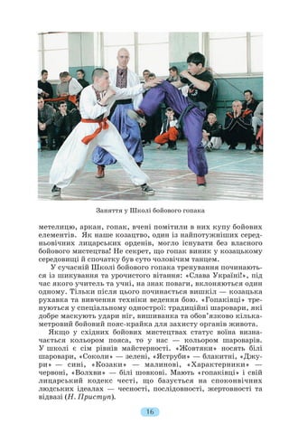 метелицю, аркан, гопак, вчені помітили в них купу бойових
елементів. Як наше козацтво, один із найпотужніших серед
ньовічних лицарських орденів, могло існувати без власного
бойового мистецтва! Не секрет, що гопак виник у козацькому
середовищі й спочатку був суто чоловічим танцем.
У сучасній Школі бойового гопака тренування починають
ся із шикування та урочистого вітання: «Слава Україні!», під
час якого учитель та учні, на знак поваги, вклоняються один
одному. Тільки після цього починається вишкіл — козацька
рухавка та вивчення техніки ведення бою. «Гопаківці» тре
нуються у спеціальному однострої: традиційні шаровари, які
добре маскують удари ніг, вишиванка та обов’язково кілька
метровий бойовий пояс крайка для захисту органів живота.
Якщо у східних бойових мистецтвах статус воїна визна
чається кольором пояса, то у нас — кольором шароварів.
У школі є сім рівнів майстерності. «Жовтяки» носять білі
шаровари, «Соколи» — зелені, «Яструби» — блакитні, «Джу
ри» — сині, «Козаки» — малинові, «Характерники» —
червоні, «Волхви» — білі шовкові. Мають «гопаківці» і свій
лицарський кодекс честі, що базується на споконвічних
людських ідеалах — чесності, послідовності, жертовності та
відвазі (Н. Приступ).
16
Заняття у Школі бойового гопака
 