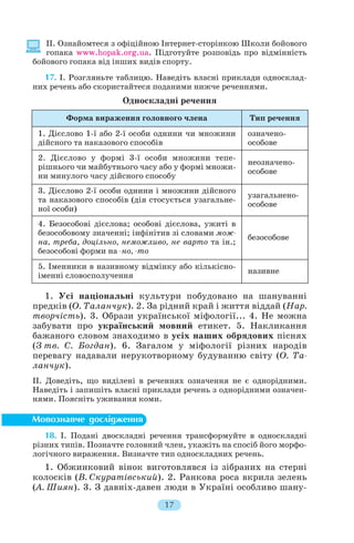 II. Ознайомтеся з офіційною Інтернет сторінкою Школи бойового
гопака www.hopak.org.ua. Підготуйте розповідь про відмінність
бойового гопака від інших видів спорту.
17. I. Розгляньте таблицю. Наведіть власні приклади односклад
них речень або скористайтеся поданими нижче реченнями.
Односкладні речення
1. Усі національні культури побудовано на шануванні
предків (О. Таланчук). 2. За рідний край і життя віддай (Нар.
творчість). 3. Образи української міфології... 4. Не можна
забувати про український мовний етикет. 5. Накликання
бажаного словом знаходимо в усіх наших обрядових піснях
(З тв. С. Богдан). 6. Загалом у міфології різних народів
перевагу надавали нерукотворному будуванню світу (О. Та
ланчук).
II. Доведіть, що виділені в реченнях означення не є однорідними.
Наведіть і запишіть власні приклади речень з однорідними означен
нями. Поясніть уживання коми.
18. I. Подані двоскладні речення трансформуйте в односкладні
різних типів. Позначте головний член, укажіть на спосіб його морфо
логічного вираження. Визначте тип односкладних речень.
1. Обжинковий вінок виготовлявся із зібраних на стерні
колосків (В. Скуратівський). 2. Ранкова роса вкрила зелень
(А. Шиян). 3. З давніх давен люди в Україні особливо шану
17
Форма вираження головного члена Тип речення
1. Дієслово 1 ї або 2 ї особи однини чи множини
дійсного та наказового способів
означено
особове
2. Дієслово у формі 3 ї особи множини тепе
рішнього чи майбутнього часу або у формі множи
ни минулого часу дійсного способу
неозначено
особове
3. Дієслово 2 ї особи однини і множини дійсного
та наказового способів (дія стосується узагальне
ної особи)
узагальнено
особове
4. Безособові дієслова; особові дієслова, ужиті в
безособовому значенні; інфінітив зі словами мож
на, треба, доцільно, неможливо, не варто та ін.;
безособові форми на но, то
безособове
5. Іменники в називному відмінку або кількісно
іменні словосполучення
називне
 