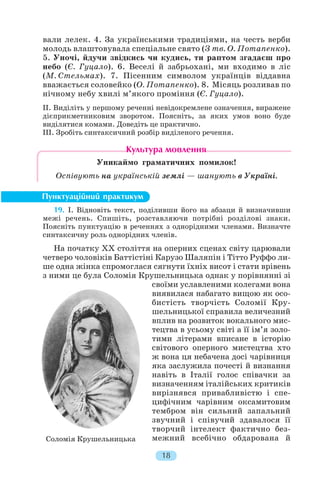 вали лелек. 4. За українськими традиціями, на честь верби
молодь влаштовувала спеціальне свято (З тв. О. Потапенко).
5. Уночі, йдучи звідкись чи кудись, ти раптом згадаєш про
небо (Є. Гуцало). 6. Веселі й забрьохані, ми входимо в ліс
(М. Стельмах). 7. Пісенним символом українців віддавна
вважається соловейко (О. Потапенко). 8. Місяць розливав по
нічному небу хвилі м’якого проміння (Є. Гуцало).
II. Виділіть у першому реченні невідокремлене означення, виражене
дієприкметниковим зворотом. Поясніть, за яких умов воно буде
виділятися комами. Доведіть це практично.
III. Зробіть синтаксичний розбір виділеного речення.
Уникаймо граматичних помилок!
Оспівують на українській землі — шанують в Україні.
19. I. Відновіть текст, поділивши його на абзаци й визначивши
межі речень. Спишіть, розставляючи потрібні розділові знаки.
Поясніть пунктуацію в реченнях з однорідними членами. Визначте
синтаксичну роль однорідних членів.
На початку XX століття на оперних сценах світу царювали
четверо чоловіків Баттістіні Карузо Шаляпін і Тітто Руффо ли
ше одна жінка спромоглася сягнути їхніх висот і стати врівень
з ними це була Соломія Крушельницька однак у порівнянні зі
своїми уславленими колегами вона
виявилася набагато вищою як осо
бистість творчість Соломії Кру
шельницької справила величезний
вплив на розвиток вокального мис
тецтва в усьому світі а її ім’я золо
тими літерами вписане в історію
світового оперного мистецтва хто
ж вона ця небачена досі чарівниця
яка заслужила почесті й визнання
навіть в Італії голос співачки за
визначенням італійських критиків
вирізнявся привабливістю і спе
цифічним чарівним оксамитовим
тембром він сильний запальний
звучний і співучий здавалося її
творчий інтелект фактично без
межний всебічно обдарована й
18
Соломія Крушельницька
 