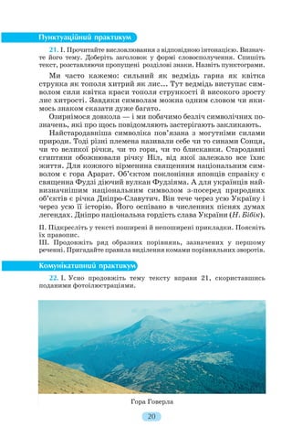 21. І. Прочитайте висловлювання з відповідною інтонацією. Визнач
те його тему. Доберіть заголовок у формі словосполучення. Спишіть
текст, розставляючи пропущені розділові знаки. Назвіть пунктограми.
Ми часто кажемо: сильний як ведмідь гарна як квітка
струнка як тополя хитрий як лис... Тут ведмідь виступає сим
волом сили квітка краси тополя стрункості й високого зросту
лис хитрості. Завдяки символам можна одним словом чи яки
мось знаком сказати дуже багато.
Озирнімося довкола — і ми побачимо безліч символічних по
значень, які про щось повідомляють застерігають закликають.
Найстародавніша символіка пов’язана з могутніми силами
природи. Тоді різні племена називали себе чи то синами Сонця,
чи то великої річки, чи то гори, чи то блискавки. Стародавні
єгиптяни обожнювали річку Ніл, від якої залежало все їхнє
життя. Для кожного вірменина священним національним сим
волом є гора Арарат. Об’єктом поклоніння японців справіку є
священна Фудзі діючий вулкан Фудзіяма. А для українців най
визначнішим національним символом з посеред природних
об’єктів є річка Дніпро Славутич. Він тече через усю Україну і
через усю її історію. Його оспівано в численних піснях думах
легендах. Дніпро національна гордість слава України (Н. Бібік).
ІІ. Підкресліть у тексті поширені й непоширені прикладки. Поясніть
їх правопис.
ІІІ. Продовжіть ряд образних порівнянь, зазначених у першому
реченні. Пригадайте правила виділення комами порівняльних зворотів.
22. І. Усно продовжіть тему тексту вправи 21, скориставшись
поданими фотоілюстраціями.
20
Гора Говерла
 