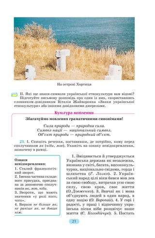 ІІ. Які ще знаки символи української етнокультури вам відомі?
Підготуйте письмову розповідь про один із них, скориставшись
словником довідником Віталія Жайворонка «Знаки української
етнокультури» або іншими довідковими джерелами.
Збагачуймо мовлення граматичними синонімами!
Сила природи — природна сила.
Символ нації — національний символ.
Об’єкт природи — природний об’єкт.
23. І. Спишіть речення, поставивши, де потрібно, кому перед
сполучником як (ніби, мов). Укажіть на ознаку невідокремлення,
зазначену в рамці.
1. Зміцнюється й утверджується
Українська держава як незалежна,
визнана у світі, багата, висококуль
турна, національно свідома, горда і
шляхетна (Г. Лозко). 2. Україн
ський народ цілі віки бився мов лев
за свою свободу, витрачав усю свою
силу, свою кров, своє життя
(О. Довженко). 3. Звичаї як і мова
об’єднують людей в один народ, в
одну націю (О. Воропай). 4. У горі і
радості, у праці і відпочинку укра
їнська пісня ніби розцвічує наше
життя (Є. Колодійчук). 5. Постать
21
На острові Хортиця
Ознаки
невідокремлення:
1. Сталий фразеологіч
ний зворот.
2. Іменна частина складе
ного присудка, приєдна
на за допомогою сполуч
ників як, мов, ніби.
3. Звороти, що мають
значення «у ролі кого,
чого».
4. Вирази не більше як,
не раніше як, не довше
ніж.
 