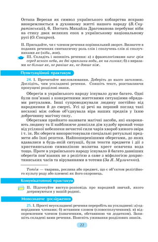 Остапа Вересая як символ українського кобзарства яскраво
виокремлюється в духовному житті нашого народу (В. Ску
ратівський). 6. Постать Михайла Драгоманова перебуває ніби
на стику двох великих епох в українському національному
русі (О. Сокирко).
II. Пригадайте, чи є членом речення порівняльний зворот. Визначте в
поданих реченнях синтаксичну роль слів і сполучень слів зі сполуч
никами як (ніби, мов).
ІІІ. Складіть і запишіть речення: а) з фразеологізмами наче грім
серед ясного неба, як дві краплини води, як на голках; б) з вираза
ми не більше як, не раніше як, не довше ніж.
24. І. Прочитайте висловлювання. Доберіть до нього заголовок.
Дослідіть, чим ускладнені речення. Спишіть текст, розставляючи
пропущені розділові знаки.
Оберегів в українського народу існувало дуже багато. Одні
були пов’язані з конкретними життєвими ситуаціями обряда
ми ритуалами. Інші супроводжували людину постійно від
народження й до смерті. Усі ці речі на перший погляд такі
несхожі між собою об’єднувала віра наших предків у їхню
доброчинну магічну силу.
Оберегами прийнято називати магічні засоби, які охороня
ють людину та її найближче довкілля дім худобу врожай тощо
від усілякої небезпеки нечистої сили чарів хвороб хижого звіра
і т. ін. Як обереги використовували спеціальні ритуальні пред
мети або їхні рештки. Найпоширенішими оберегами, до яких
вдавалися в будь якій ситуації, були тексти предмети і дії з
християнською символікою молитва хрест освячена вода
тощо. Проте в українського народу існувало й багато давніших
оберегів пов’язаних не з релігією а саме з міфологією дохрис
тиянських часів та віруваннями в тотеми (За Я. Музиченко).
Тотåм — тварина, рослина або предмет, що є об’єктом релігійно
го культу роду або племені як його охоронець.
ІІ. Підготуйте виступ розповідь про народний звичай, якого
дотримуються у вашій родині.
25. І. Прості неускладнені речення переробіть на ускладнені: а) од
норідними членами; б) вставним словом (словосполученням); в) від
окремленим членом (означенням, обставиною чи додатком). Запи
шіть складені вами речення. Поясніть уживання розділових знаків.
22
 