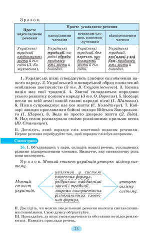 З р а з о к.
1. Українські пісні стверджують глибину світобачення на
шого народу. 2. Український жниварський обряд позначений
особливою поетичністю (З тв. В. Скуратівського). 3. Кожна
нація має свої традиції. 4. Звичаї складаються впродовж
усього розвитку кожного народу (З тв. О. Воропая). 5. Кобзарі
несли по всій землі нашій славні народні пісні (І. Шаповал).
6. Пісня супроводжує нас усе життя (Є. Колодійчук). 7. Коб
зарі завжди прославляли бойові походи Війська Запорозько
го (І. Шаров). 8. Вода не просто джерело життя (Д. Біда).
9. Над селом розмахувала своїми розкішними крильми весна
(Ю. Станинцев).
II. Дослідіть, який порядок слів властивий поданим реченням.
Перше речення перебудуйте так, щоб порядок слів був непрямим.
26. І. Об’єднавшись у пари, складіть моделі речень, ускладнених
різними відокремленими членами. Визначте, яку синтаксичну роль
вони виконують.
З р а з о к. Мовний етикет українців утворює цілісну сис
тему.
ІI. Дослідіть, чи можна змодельовані речення вважати синтаксични
ми синонімами. Свою думку обґрунтуйте.
ІІІ. Пригадайте, за яких умов означення та обставини не відокремлю
ються. Наведіть приклади речень.
23
Просте
неускладнене
речення
Просте ускладнене речення
однорідними
членами
вставним сло
вом, словоспо
лученням
відокремленим
членом
Українські
традиції
продовжують
жити й сьо
годні (Л. Ко
жуховська).
Українські
традиції, на
родні обряди
продовжу
ють жити й
сьогодні.
Українські
традиції, без
перечно, про
довжують
жити й сьо
годні.
Українські
традиції,
пов’язані з хлі
бом, продовжу
ють жити й
сьогодні.
Мовний
етикет
українців,
утворює
цілісну
систему.
утілений у системі
словесних формул,
увібравши найдавніші
звичаї і традиції,
зокрема використання
різноманітних словес
них формул,
 