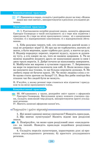 27. Працюючи в парах, складіть і розіграйте діалог на тему «Кожна
нація має свої звичаї», використовуючи в репліках ускладнені ре
чення.
28. І. Розставляючи потрібні розділові знаки, запишіть афоризми
Григорія Сковороди в такій послідовності: а) з тире між підметом і
присудком; б) з тире на місці пропущеного члена; в) з однорідними
членами; г) з відокремленим означенням; ґ) з відокремленою обста
виною.
1. Хіба розумно чинить той, хто починаючи довгий шлях у
ході не дотримує міри? 2. Ні про що не турбуватись значить не
жити, а бути мертвим, адже турбота рух душі, а життя це рух.
3. Надмір породжує пересит, пересит нудьгу, нудьга ж душев
ну тугу, а хто хворіє на це, того не назвеш здоровим. 4. Ти не
можеш віднайти жодного друга не нашукавши разом із ним і
двох трьох ворогів. 5. Добре почати це наполовину завершити.
6. Майбутнім ми маримо а сучасним гордуємо. 7. Звірившись
на море ти перестаєш належати сам собі. 8. Коли велика спра
ва панувати над тілами, то ще більша керувати душами. 9. Не
любить серце не бачачи краси. 10. Чи може людина сліпа у се
бе вдома стати зрячою на базарі? 11. Вода без риби повітря без
пташок час без людей бути не можуть.
II. З’ясуйте, у якому реченні тире ставиться між підметом і присуд
ком та на місці пропущеного члена.
III. Об’єднавшись у групи, розкрийте зміст одного з афоризмів
Григорія Сковороди. Вислухавши думку кожного учасника гру
пи, складіть невеликий твір роздум, використовуючи прості усклад
нені речення.
IV. Вивчіть записані афоризми напам’ять.
1. Які мовні одиниці вивчає синтаксис? Наведіть приклади.
2. Що вивчає пунктуація? Назвіть відомі вам розділові
знаки.
3. Поміркуйте, чи може один розділовий знак «накладати
ся» на інший. Наведіть приклади подвійних розділових
знаків.
4. Складіть перелік пунктограм, характерних для: а) про
стого неускладненого речення; б) простого ускладненого
речення.
24
 
