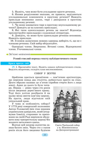 5. Назвіть, чим може бути ускладнене просте речення.
6. Якими розділовими знаками, як правило, виділяються
ускладнювальні компоненти в простому реченні? Наведіть
приклади вживання лапок, тире і двокрапки в простому
ускладненому реченні.
7. Чи може вживатися тире в простому неускладненому ре
ченні? Доведіть це на власних прикладах.
8. Які типи односкладних речень ви знаєте? Відповідь
проілюструйте прикладами з художньої літератури.
9. Доведіть, чи може бути односкладне речення неповним.
Наведіть приклади.
10. З поміж зазначених мовних одиниць виберіть ті, що не є
членами речення. Свій вибір обґрунтуйте.
Однорідні члени. Звертання. Вставні слова. Відокремлені
члени. Уточнювальні члени.
Усний стислий переказ тексту публіцистичного стилю
29. І. Прочитайте текст. Назвіть ознаки публіцистичного стилю.
Виділіть мікротеми, складіть план висловлювання.
СОБОР У ЖУРБІ
Проблема здається прозаїчною — пам’ятник архітектури,
що пережив понад два століття, руйнується просто на очах.
Дехто образно називає це п’ятою спробою стерти його з лиця
землі. Адже до цього їх було чоти
ри. Перша — рівно через сто років
після зведення дерев’яного храму.
Тоді його хотіли розібрати й на
цьому місці звести кам’яну церкву.
На щастя, люди відстояли свій
унікальний храм.
У чому ж особливість собору?
У 1773 році самарський полковник
Антон Головатий (він став першим
українським адміралом, який штур
мував Ізмаїл), старшини та прихо
жани на своїй Раді вирішили збуду
вати нову трипрестольну церкву без
жодного металевого цвяха.
Відтоді цей шедевр зодчества за
знав багато змін. Через сто з гаком
років після його зведення будівлю
25
Свято Троїцький собор
у м. Новомосковськ
на Дніпропетровщині
 
