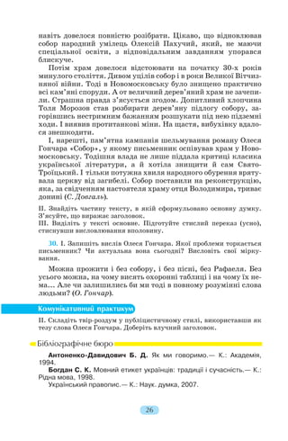 навіть довелося повністю розібрати. Цікаво, що відновлював
собор народний умілець Олексій Пахучий, який, не маючи
спеціальної освіти, з відповідальним завданням упорався
блискуче.
Потім храм довелося відстоювати на початку 30 х років
минулого століття. Дивом уцілів собор і в роки Великої Вітчиз
няної війни. Тоді в Новомосковську було знищено практично
всі кам’яні споруди. А от величний дерев’яний храм не зачепи
ли. Страшна правда з’ясується згодом. Допитливий хлопчина
Толя Морозов став розбирати дерев’яну підлогу собору, за
горівшись нестримним бажанням розшукати під нею підземні
ходи. І виявив протитанкові міни. На щастя, вибухівку вдало
ся знешкодити.
І, нарешті, пам’ятна кампанія шельмування роману Олеся
Гончара «Собор», у якому письменник оспівував храм у Ново
московську. Тодішня влада не лише піддала критиці класика
української літератури, а й хотіла знищити й сам Свято
Троїцький. І тільки потужна хвиля народного обурення вряту
вала церкву від загибелі. Собор поставили на реконструкцію,
яка, за свідченням настоятеля храму отця Володимира, триває
донині (С. Довгаль).
ІІ. Знайдіть частину тексту, в якій сформульовано основну думку.
З’ясуйте, що виражає заголовок.
III. Виділіть у тексті основне. Підготуйте стислий переказ (усно),
стиснувши висловлювання вполовину.
30. І. Запишіть вислів Олеся Гончара. Якої проблеми торкається
письменник? Чи актуальна вона сьогодні? Висловіть свої мірку
вання.
Можна прожити і без собору, і без пісні, без Рафаеля. Без
усього можна, на чому висять охоронні таблиці і на чому їх не
ма... Але чи залишились би ми тоді в повному розумінні слова
людьми? (О. Гончар).
ІІ. Складіть твір роздум у публіцистичному стилі, використавши як
тезу слова Олеся Гончара. Доберіть влучний заголовок.
Антоненко Давидович Б. Д. Як ми говоримо.— К.: Академія,
1994.
Богдан С. К. Мовний етикет українців: традиції і сучасність.— К.:
Рідна мова, 1998.
Український правопис.— К.: Наук. думка, 2007.
26
 