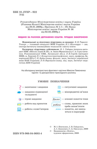 ББК 81.2УКР—922
У45
Рекомендовано Міністерством освіти і науки України
(Рішення Колегії Міністерства освіти і науки України
від 29.01.2009р.; Протокол № 1/1—19; Наказ
Міністерства освіти і науки України № 56
від 02.02.2009р.)
ВИДАНО ЗА РАХУНОК ДЕРЖАВНИХ КОШТІВ. ПРОДАЖ ЗАБОРОНЕНО
Відповідальні за підготовку підручника до видання: К. В. Таранік
Ткачук — головний спеціаліст МОН України; Н. І. Шинкарук — зав.
сектора Інституту інноваційних технологій і змісту освіти
Експертизу підручника здійснювали: В. І. Габорак (вчитель мето
дист НВК «Школа ліцей № 23», м. Івано Франківськ); С. А. Сєрих (вчи
тель Розкішнянської СЗШ, Луганської обл.); Л. В. Середа (методист
ММК, м. Херсон); П. І. Білоусенко (доктор філолог. наук, професор, За
порізький НУ); С. П. Бибик (канд. філолог. наук, Інститут української
мови НАН України); Л. О. Варзацька (канд. пед. наук, Інститут педа
гогіки АПН України)
На обкладинці використано фрагмент картини Миколи Пимоненка
«Ідилія» та декоративно прикладного розпису
УМОВНІ ПОЗНАЧЕННЯ
— запитання і завдання — ситуативні завдання
— завдання підвищеної — міжпредметні зв’язки
складності
— ігрові завдання — основні поняття теми
— робота над проектом — слова, правопис яких
треба запам’ятати
— робота з комп’ютером мова — поняття, які вивча
ються в параграфі
ISBN 978 966 04 0683 4
© М. І. Пентилюк, І. В. Гайдаєнко,
А. І. Ляшкевич, С. А. Омельчук, 2009
© Видавництво «Освіта»,
художнє оформлення, 2009
Діалог
родèна
 
