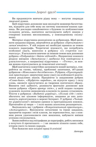Ви продовжуєте вивчати рідну мову — могутнє знаряддя
людської думки.
Цей підручник допоможе вам оволодіти мовними багатства
ми, відкрити для себе мову як систему взаємопов’язаних оди
ниць. Ви докладно ознайомитеся з будовою та особливостями
складних речень, навчитеся застосовувати набуті знання у
створенні власних висловлювань, у повсякденному спілку
ванні.
Матеріал підручника розподілено за рубриками. Щоб вико
нати завдання вправи, звертайтеся до рубрики «Прочитайте і
запам’ятайте». У ній подано всі необхідні правила за темою
кожного параграфа. Теоретичні відомості, що потребують
особливої уваги, винесено в рубрику «Із секретів син
таксису». Узагальнити вивчене за певною темою вам допоможе
рубрика «Подумайте і дайте відповіді». Наприкінці кожного
розділу вміщено «Запитання і завдання для повторення й
узагальнення», а наприкінці підручника — «Тести», за яки
ми можна підготуватися до тематичної атестації.
Щоб навчитися самостійно засвоювати новий матеріал, спи
райтеся на схеми, таблиці, проблемні запитання, об’єднані
рубрикою «Мовознавче дослідження». Рубрика «Пунктуацій
ний практикум» звертатиме вашу увагу на особливості розста
новки розділових знаків. Працюючи із завданнями рубрик
«Слово диво», «Мудрість народна», ви відчуєте красу і силу
слова, зможете прилучитися до творення поетичного образу.
Виявити свої здібності, розвинути фантазію допоможе вам
також рубрика «Краса врятує світ», у якій подано галерею
художніх полотен живописців класиків та наших сучасників.
Тексти в рубриках «Видатні українці», «Пізнай себе і світ»
збагатять вас цікавою інформацією, завдання до них допо
можуть зорієнтуватися в мережі Інтернет. У рубриці «Читай
те українською!» вміщено уривки із пригодницьких книжок.
Прочитайте ці твори — і коло ваших захоплень розшириться.
Зацікавлять вас і рубрики «Комунікативний практикум»,
«Антисуржик». Виконуючи ситуативні та ігрові завдання,
працюючи парами і всім класом, ви переконаєтеся, що з кож
ним роком удосконалюєте своє мовлення, набуваєте вміння
успішно спілкуватися.
Замислюйтеся над епіграфами до параграфів, робіть висновки
з почутого й прочитаного — і ви зможете пізнати самих себе,
історію свого та інших народів.
Тож бажаємо вам плідної праці й успіхів!
Автори
3
 