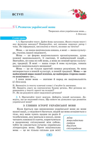 1. Розвиток української мови
Творилась віки українськая мова...
І. Огієнко
1. І. Прочитайте текст. Дайте йому заголовок. Якого стилю текст і
яку функцію виконує? Поміркуйте, які питання порушує автор і
чому. Як інформація, висловлена в тексті, впливає на читача?
Мова — це наша національна ознака, в мові — наша культу
ра, ступінь нашої свідомості.
Мова — це форма національного організування, душа
кожної національності, її святощі, її найцінніший скарб...
Звичайно, не сама по собі мова, а мова як певний орган культу
ри, традиції. В мові — наша стара й нова культура, ознака
нашого національного визнання!
Мова — це не тільки простий символ розуміння, бо вона
витворюється в певній культурі, в певній традиції. Мова — це
найясніший вираз нашої психіки, це найперша сторожа нашо
го психічного «я»...
І поки живе мова — житиме й народ як національність
(І. Огієнко).
ІІ. Випишіть із тексту ключові слова і з’ясуйте їх значення.
ІІІ. Зверніть увагу на синтаксичну будову речень. Які речення пе
реважають у тексті: прості чи складні?
IV. Як ви розумієте зміст виділеного речення?
2. І. Прочитайте текст мовчки. Доберіть інший заголовок. До
ведіть, що це науковий стиль. Що нового ви дізналися про розвиток
української мови?
З ГЛИБИН ІСТОРІЇ УКРАЇНСЬКОЇ МОВИ
Коли йдеться про виникнення української мови як мови
нашої нації, у свідомості багатьох людей ця мова асоціюється з
тією, яку вони чують щодня по радіо й
телебаченню, яку вивчали в школі, якою
читають книжки й газети, користуються
в щоденному спілкуванні між собою,
тобто їм уявляється сучасна українська
літературна мова. Проте національна
мова — це не тільки спільна для всієї
4
мîва
мовознàвство
гов³рка
діалåкт
спілкувàння
 