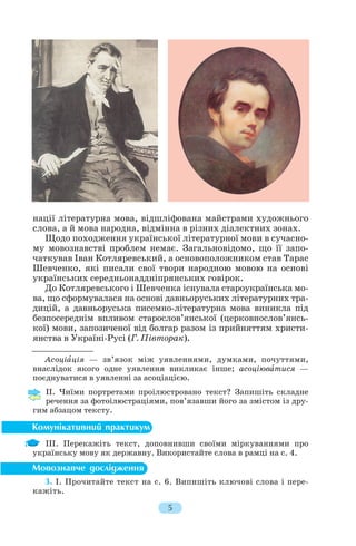 нації літературна мова, відшліфована майстрами художнього
слова, а й мова народна, відмінна в різних діалектних зонах.
Щодо походження української літературної мови в сучасно
му мовознавстві проблем немає. Загальновідомо, що її запо
чаткував Іван Котляревський, а основоположником став Тарас
Шевченко, які писали свої твори народною мовою на основі
українських середньонаддніпрянських говірок.
До Котляревського і Шевченка існувала староукраїнська мо
ва, що сформувалася на основі давньоруських літературних тра
дицій, а давньоруська писемно літературна мова виникла під
безпосереднім впливом старослов’янської (церковнослов’янсь
кої) мови, запозиченої від болгар разом із прийняттям христи
янства в Україні Русі (Г. Півторак).
Асоціàція — зв’язок між уявленнями, думками, почуттями,
внаслідок якого одне уявлення викликає інше; асоціювàтися —
поєднуватися в уявленні за асоціацією.
ІІ. Чиїми портретами проілюстровано текст? Запишіть складне
речення за фотоілюстраціями, пов’язавши його за змістом із дру
гим абзацом тексту.
ІІІ. Перекажіть текст, доповнивши своїми міркуваннями про
українську мову як державну. Використайте слова в рамці на с. 4.
3. І. Прочитайте текст на с. 6. Випишіть ключові слова і пере
кажіть.
5
 