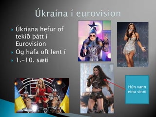 Úkríana hefur of tekið þátt í Eurovision<br />Og hafa oft lent í <br />1.-10. sæti<br />Úkraína í eurovision<br />Hún vann...