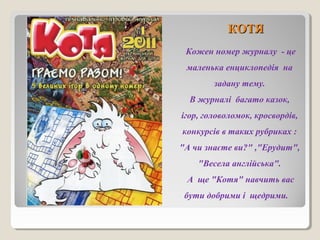 ККООТТЯЯ 
Кожен номер журналу - це 
маленька енциклопедія на 
задану тему. 
В журналі багато казок, 
ігор, головоломок, кросвордів, 
конкурсів в таких рубриках : 
"А чи знаєте ви?" ,"Ерудит", 
"Весела англійська". 
А ще "Котя" навчить вас 
бути добрими і щедрими. 
 