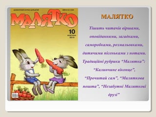 ММААЛЛЯЯТТККОО 
Тішить читачів віршами, 
оповіданнями, загадками, 
саморобками, розмальовками, 
дитячими пісеньками з нотами. 
Традиційні рубрики “Малятка”: 
“Калинчине віконце”, 
“Прочитай сам”, “Маляткова 
пошта”, “Незабутні Маляткові 
друзі” 
 