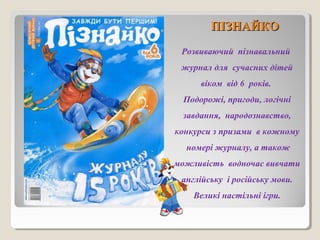 ППІІЗЗННААЙЙККОО 
Розвиваючий пізнавальний 
журнал для сучасних дітей 
віком від 6 років. 
Подорожі, пригоди, логічні 
завдання, народознавство, 
конкурси з призами в кожному 
номері журналу, а також 
можливість водночас вивчати 
англійську і російську мови. 
Великі настільні ігри. 
 