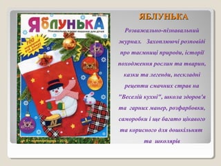ЯЯББЛЛУУННЬЬККАА 
Розважально-пізнавальний 
журнал. Захоплюючі розповіді 
про таємниці природи, історії 
походження рослин та тварин, 
казки та легенди, нескладні 
рецепти смачних страв на 
"Веселій кухні", школа здоров'я 
та гарних манер, розфарбовки, 
саморобки і ще багато цікавого 
та корисного для дошкільнят 
та школярів 
 