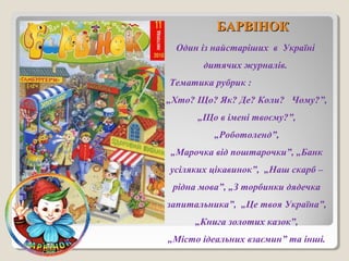ББААРРВВІІННООКК 
Один із найстаріших в Україні 
дитячих журналів. 
Тематика рубрик : 
„Хто? Що? Як? Де? Коли? Чому?”, 
„Що в імені твоєму?”, 
„Роботоленд”, 
„Марочка від поштарочки”, „Банк 
усіляких цікавинок”, „Наш скарб – 
рідна мова”, „З торбинки дядечка 
запитальника”, „Це твоя Україна”, 
„Книга золотих казок”, 
„Місто ідеальних взаємин” та інші. 
 