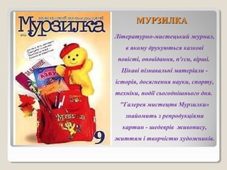 ММУУРРЗЗИИЛЛККАА 
Літературно-мистецький журнал, 
в якому друкуються казкові 
повісті, оповідання, п'єси, вірші. 
Цікаві пізнавальні матеріали - 
історія, досягнення науки, спорту, 
техніки, події сьогоднішнього дня. 
"Галерея мистецтв Мурзилки» 
знайомить з репродукціями 
картин - шедеврів живопису, 
життям і творчістю художників. 
 