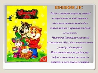 ШШИИШШККИИНН ЛЛІІСС 
Разом з героями журналу читачі 
подорожують і майструють, 
пізнають навколишній світ і 
знайомляться з християнськими 
чеснотами. 
Читаючи історії про жителів 
Шишкиного Лісу, діти потрапляють 
у самі різні ситуації. 
Вони починають розуміти, що 
добре, а що погано, що можна 
робити, а чого зовсім не варто. 
 
