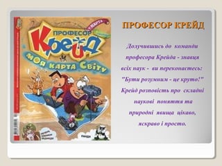 ППРРООФФЕЕССООРР ККРРЕЕЙЙДД 
Долучившись до команди 
професора Крейда - знавця 
всіх наук - ви переконаєтесь: 
"Бути розумним - це круто!" 
Крейд розповість про складні 
наукові поняття та 
природні явища цікаво, 
яскраво і просто. 
 