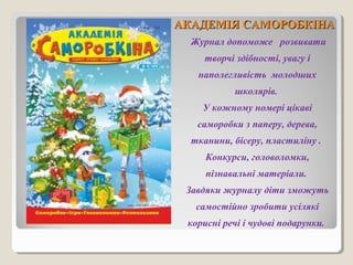 ААККААДДЕЕММІІЯЯ ССААММООРРООББККІІННАА 
Журнал допоможе розвивати 
творчі здібності, увагу і 
наполегливість молодших 
школярів. 
У кожному номері цікаві 
саморобки з паперу, дерева, 
тканини, бісеру, пластиліну . 
Конкурси, головоломки, 
пізнавальні матеріали. 
Завдяки журналу діти зможуть 
самостійно зробити усілякі 
корисні речі і чудові подарунки. 
 