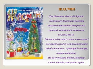 ЖЖААССММІІНН 
Для дівчаток віком від 8 років. 
Допоможе досконало освоїти 
техніки прикладної творчості: 
оригамі, витинанка, ганутель, 
квіллінг та ін. 
Містить докладні схеми, пояснення і 
кольорові вкладки для виготовлення 
квітів та інших сувенірів із паперу, 
ниток, тканини. 
На вас чекають цікаві майстер- 
класи, поради, конкурси і призи. 
 