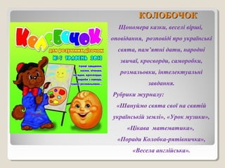 ККООЛЛООББООЧЧООКК 
Щономера казки, веселі вірші, 
оповідання, розповіді про українські 
свята, пам’ятні дати, народні 
звичаї, кросворди, саморобки, 
розмальовки, інтелектуальні 
завдання. 
Рубрики журналу: 
«Шануймо свята свої на святій 
українській землі», «Урок музики», 
«Цікава математика», 
«Поради Колобка-рятівничка», 
«Весела англійська». 
 