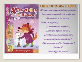 ААННГГЕЕЛЛЯЯТТККООВВАА ННААУУККАА 
Журнал призначений для розвитку 
і навчання малюків 3-6 років та 
підготовку їх до школи. 
Рубрики журналу: 
„Ангеляткова абетка”, 
„Літери, букви, звуки”, 
„Завдання для вправляння”, 
„Математична сторінка”, 
„Малюємо разом”, „Цікавинки”, 
„Загадки”, 
„Майструємо разом”. 
 