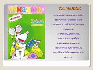 УУХХ,, ММААЛЛЮЮКК 
Для найменших читачів. 
Підходить навіть тим 
малюкам, які ще не вміють 
читати. 
Дитина, граючись, 
запам’ятає цифри, 
навчиться писати, 
дізнається про правила 
поведінки, підготується до 
школи. 
 