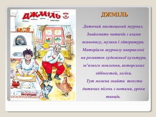 ДДЖЖММІІЛЛЬЬ 
Дитячий мистецький журнал. 
Знайомить читачів з азами 
живопису, музики і літератури. 
Матеріали журналу направлені 
на розвиток художньої культури, 
зв’язного мовлення, акторських 
здібностей, логіки. 
Тут можна знайти тексти 
дитячих пісень з нотами, уроки 
танців. 
 