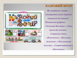 ККААЗЗККООВВИИЙЙ ВВЕЕЧЧІІРР 
На сторінках газети — 
ілюстровані казки (народні, 
авторські та дитячі). 
Пізнавальні рубрики: 
«Таємниці Всесвіту», «Лапи, 
крила та хвости», 
«Справжнє диво», 
«Пояснючка», «Пальчики 
оближеш», «Невгамовний 
пензлик», «Спортмайданчик», 
«Веселинка». 
 