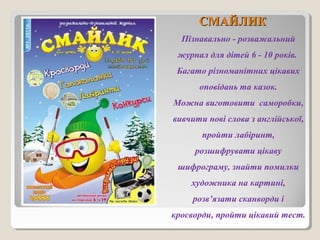 ССММААЙЙЛЛИИКК 
Пізнавально - розважальний 
журнал для дітей 6 - 10 років. 
Багато різноманітних цікавих 
оповідань та казок. 
Можна виготовити саморобки, 
вивчити нові слова з англійської, 
пройти лабіринт, 
розшифрувати цікаву 
шифрограму, знайти помилки 
художника на картині, 
розв’язати сканворди і 
кросворди, пройти цікавий тест. 
 