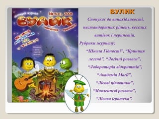 ВВУУЛЛИИКК 
Спонукає до винахідливості, 
нестандартних рішень, веселих 
витівок і перипетій. 
Рубрики журналу: 
“Школа Гідності”, “Криниця 
легенд”, “Логічні розваги”, 
“Лабораторія відкриттів”, 
“Академія Магії”, 
“Лісові цікавинки”, 
“Мовленнєві розваги”, 
“Лісова ігротека”. 
 